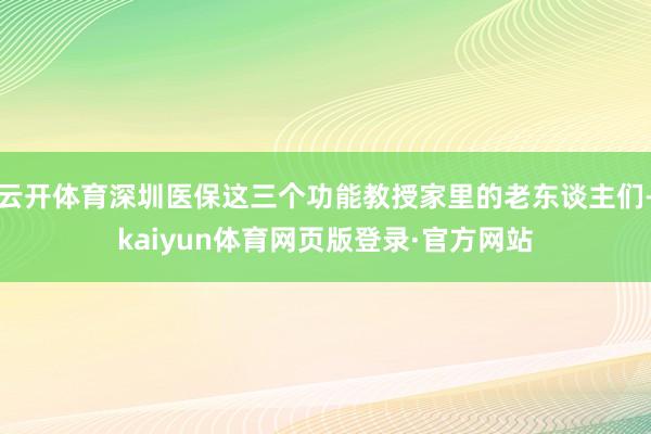 云开体育深圳医保这三个功能教授家里的老东谈主们-kaiyun体育网页版登录·官方网站