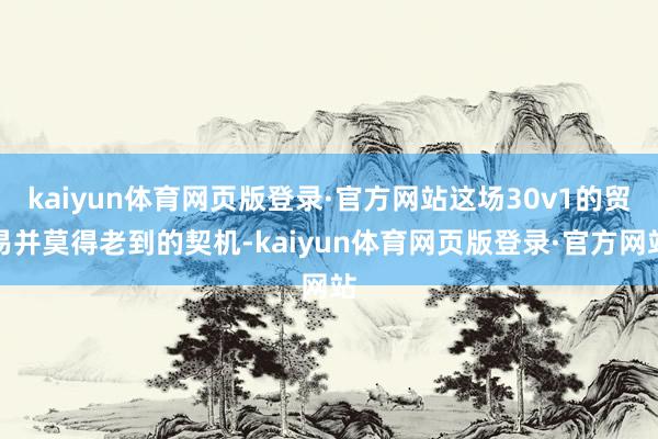 kaiyun体育网页版登录·官方网站这场30v1的贸易并莫得老到的契机-kaiyun体育网页版登录·官方网站