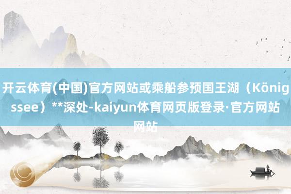 开云体育(中国)官方网站或乘船参预国王湖（Königssee）**深处-kaiyun体育网页版登录·官方网站