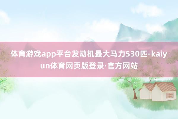 体育游戏app平台发动机最大马力530匹-kaiyun体育网页版登录·官方网站
