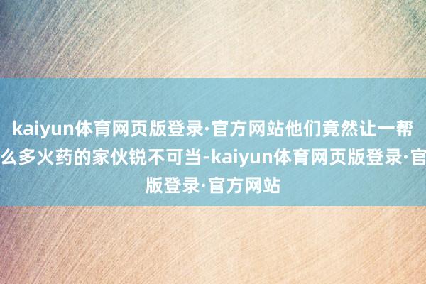 kaiyun体育网页版登录·官方网站他们竟然让一帮带着那么多火药的家伙锐不可当-kaiyun体育网页版登录·官方网站