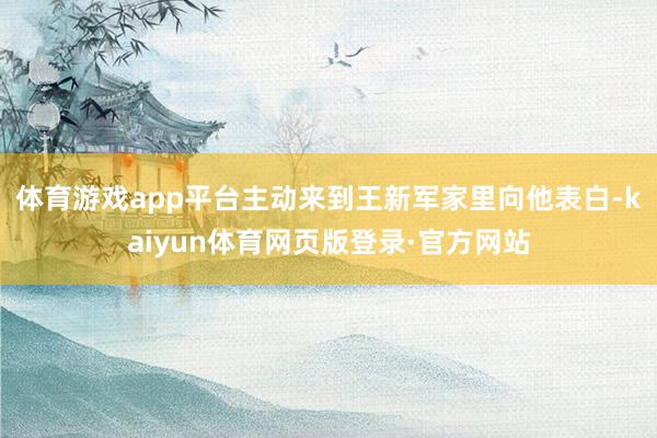 体育游戏app平台主动来到王新军家里向他表白-kaiyun体育网页版登录·官方网站