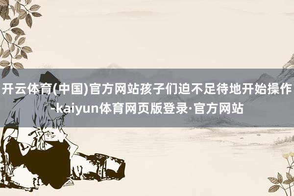 开云体育(中国)官方网站孩子们迫不足待地开始操作-kaiyun体育网页版登录·官方网站