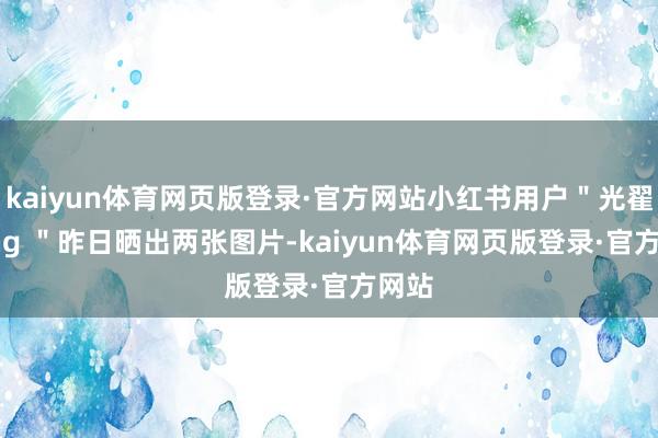 kaiyun体育网页版登录·官方网站小红书用户＂光翟 Ming ＂昨日晒出两张图片-kaiyun体育网页版登录·官方网站
