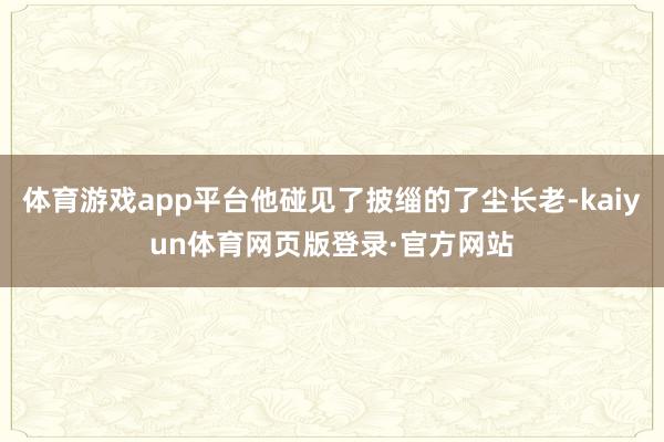 体育游戏app平台他碰见了披缁的了尘长老-kaiyun体育网页版登录·官方网站
