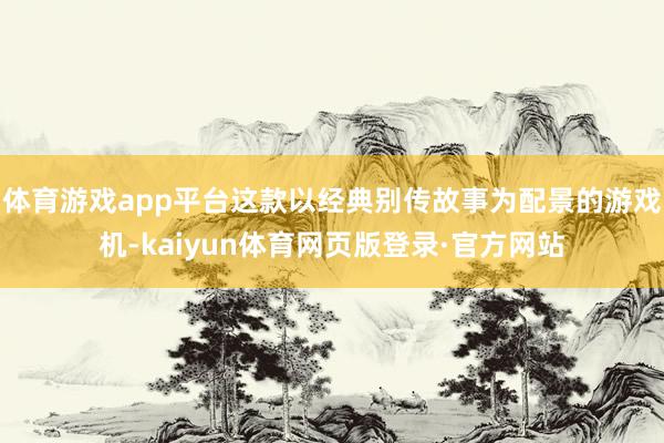 体育游戏app平台这款以经典别传故事为配景的游戏机-kaiyun体育网页版登录·官方网站