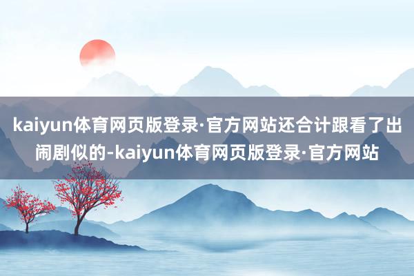 kaiyun体育网页版登录·官方网站还合计跟看了出闹剧似的-kaiyun体育网页版登录·官方网站