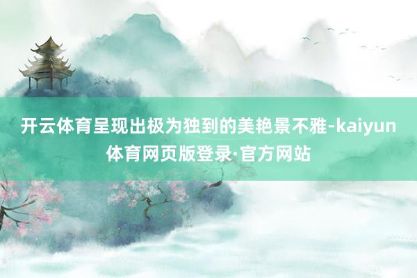 开云体育呈现出极为独到的美艳景不雅-kaiyun体育网页版登录·官方网站