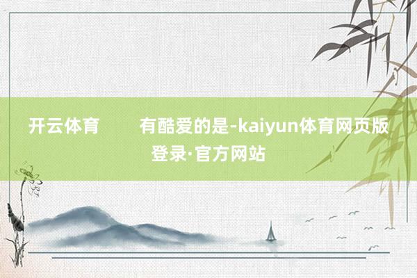 开云体育        有酷爱的是-kaiyun体育网页版登录·官方网站