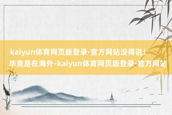 kaiyun体育网页版登录·官方网站没得说！        毕竟是在海外-kaiyun体育网页版登录·官方网站