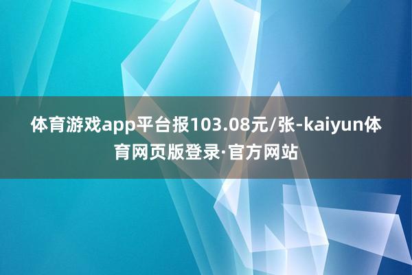 体育游戏app平台报103.08元/张-kaiyun体育网页版登录·官方网站