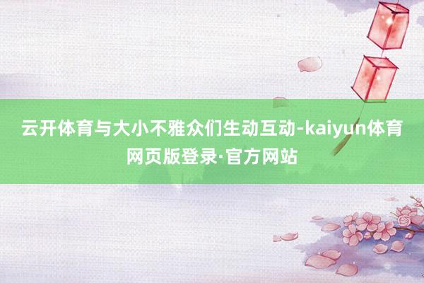 云开体育与大小不雅众们生动互动-kaiyun体育网页版登录·官方网站